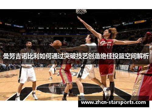 曼努吉诺比利如何通过突破技艺创造绝佳投篮空间解析