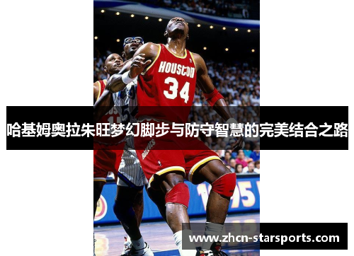 哈基姆奥拉朱旺梦幻脚步与防守智慧的完美结合之路
