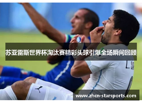 苏亚雷斯世界杯淘汰赛精彩头球引爆全场瞬间回顾