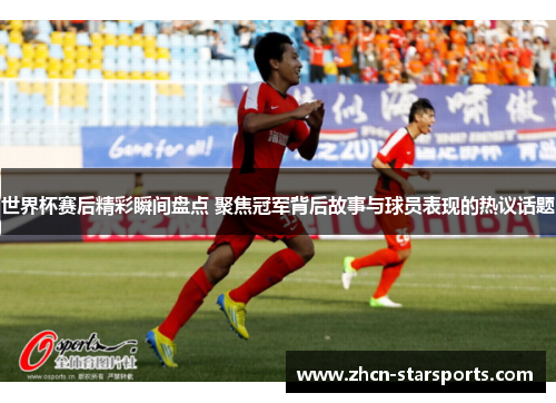 世界杯赛后精彩瞬间盘点 聚焦冠军背后故事与球员表现的热议话题