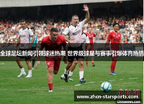 全球足坛新闻引领球迷热潮 世界级球星与赛事引爆体育热情