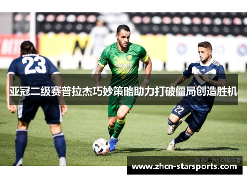 亚冠二级赛普拉杰巧妙策略助力打破僵局创造胜机