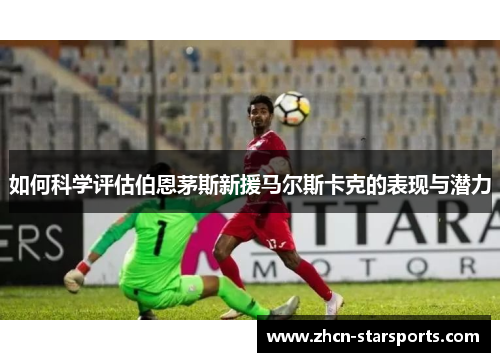 如何科学评估伯恩茅斯新援马尔斯卡克的表现与潜力